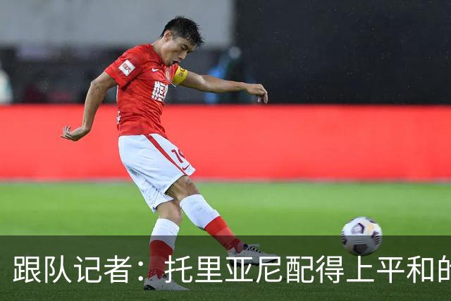 跟队记者：托里亚尼配得上平和的环境去犯他这个年纪该犯的错